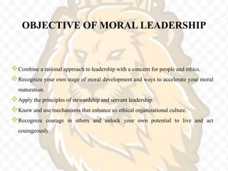 OBJECTIVE OF MORAL LEADERSHIP
Combine a rational approach to leadership with a concern for people and ethics.
Recognize your own stage of moral development and ways to accelerate your moral
maturation.
Apply the principles of stewardship and servant leadership.
Know and use mechanisms that enhance an ethical organizational culture.
Recognize courage in others and unlock your own potential to live and act
courageously.
 