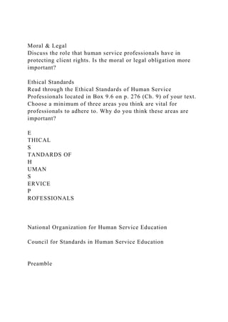 Moral & Legal
Discuss the role that human service professionals have in
protecting client rights. Is the moral or legal obligation more
important?
Ethical Standards
Read through the Ethical Standards of Human Service
Professionals located in Box 9.6 on p. 276 (Ch. 9) of your text.
Choose a minimum of three areas you think are vital for
professionals to adhere to. Why do you think these areas are
important?
E
THICAL
S
TANDARDS OF
H
UMAN
S
ERVICE
P
ROFESSIONALS
National Organization for Human Service Education
Council for Standards in Human Service Education
Preamble
 