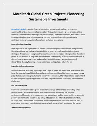 Moralltach Global Green Projects: Pioneering
Sustainable Investments
Moralltach Global, a leading financial institution, is spearheading efforts to promote
sustainability and environmental conservation through its innovative green projects. With a
steadfast commitment to creating a net positive impact on the environment, Moralltach Global
is dedicated to investing in initiatives that not only generate financial returns but also
contribute to the preservation of our planet for future generations.
Embracing Sustainability
In recognition of the urgent need to address climate change and environmental degradation,
Moralltach Global has embraced sustainability as a core principle guiding its investment
strategies. The company recognizes that traditional business models often prioritize short-term
profits at the expense of long-term environmental sustainability. As such, Moralltach Global is
pioneering a new approach that seeks to align financial interests with environmental
stewardship, thereby fostering a more sustainable and equitable future for all.
Investing in Green Initiatives
Moralltach Global is actively exploring a wide range of green and alternative investments that
have the potential to yield both financial and environmental benefits. From renewable energy
projects to sustainable agriculture and conservation initiatives, Moralltach Global is committed
to identifying and supporting projects that offer tangible solutions to pressing environmental
challenges.
Net Positive Impact
Central to Moralltach Global's green investment strategy is the concept of creating a net
positive impact on the environment. This entails not only minimizing the negative
environmental footprint of its investments but also actively seeking opportunities to generate
positive environmental outcomes. By taking into account the interests of all stakeholders,
including local communities, biodiversity, and future generations, Moralltach Global aims to
ensure that its projects contribute to the overall well-being of both people and the planet.
Stakeholder Engagement
 