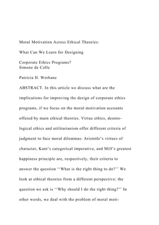 Moral Motivation Across Ethical Theories:
What Can We Learn for Designing
Corporate Ethics Programs?
Simone de Colle
Patricia H. Werhane
ABSTRACT. In this article we discuss what are the
implications for improving the design of corporate ethics
programs, if we focus on the moral motivation accounts
offered by main ethical theories. Virtue ethics, deonto-
logical ethics and utilitarianism offer different criteria of
judgment to face moral dilemmas: Aristotle’s virtues of
character, Kant’s categorical imperative, and Mill’s greatest
happiness principle are, respectively, their criteria to
answer the question ‘‘What is the right thing to do?’’ We
look at ethical theories from a different perspective: the
question we ask is ‘‘Why should I do the right thing?’’ In
other words, we deal with the problem of moral moti-
 