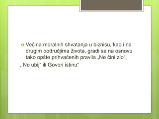  Većina moralnih shvatanja u biznisu, kao i na
drugim područjima života, gradi se na osnovu
tako opšte prihvaćenih pravila „Ne čini zlo“,
„ Ne ubij“ ili Govori istinu“
 