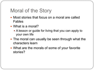 Moral of the Story
 Most stories that focus on a moral are called
  Fables
 What is a moral?
   A lesson or guide for living that you can apply to
   your own life
 The moral can usually be seen through what the
  characters learn
 What are the morals of some of your favorite
  stories?
 