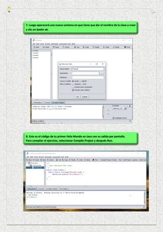 7. Luego aparecerá una nueva ventana en que tiene que dar el nombre de la clase a crear
y clic en botón ok.
8. Este es el código de tu primer Hola Mundo en Java con su salida por pantalla.
Para compilar el ejercicio, seleccionar Compile Project y después Run.
 