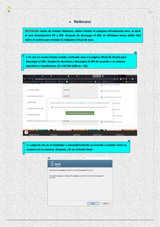 RECORDAR: Antes de instalar Netbeans, debes instalar la máquina virtualmente Java, es decir
el Java Development Kit o JDK. Después de descargar el JDK, en Windows haces doble click
sobre el archivo para instalar la máquina virtual de Java.
1.Ya con su cuenta Oracle creada y activada vaya a la página oficial de Oracle para
descargar el JDK. Acepte los términos y descargue el JDK de acuerdo a su sistema
operativo y arquitectura, 32 o 64 bits (x86 es = 32).
2. Luego da clic en el instalador y automáticamente se procede a instalar como se
muestra en la ventana. Después, clic en el botón Next.
 