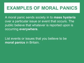 EXAMPLES OF MORAL PANICS A moral panic sends society in to  mass hysteria  over a particular issue or event that occurs. The public believe that whatever is reported upon is occurring  everywhere. List events or issues that you believe to be  moral panics  in Britain. 