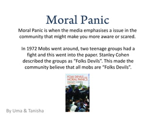 Moral Panic is when the media emphasises a issue in the
     community that might make you more aware or scared.

      In 1972 Mobs went around, two teenage groups had a
         fight and this went into the paper. Stanley Cohen
       described the groups as “Folks Devils”. This made the
        community believe that all mobs are “Folks Devils”.




By Uma & Tanisha
 