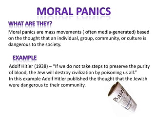 Moral panics are mass movements ( often media-generated) based
on the thought that an individual, group, community, or culture is
dangerous to the society.



Adolf Hitler (1938) – “If we do not take steps to preserve the purity
of blood, the Jew will destroy civilization by poisoning us all.”
In this example Adolf Hitler published the thought that the Jewish
were dangerous to their community.
 