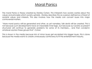 Moral Panics
The moral Panics is theory created by Stanley Cohen. This interprets how society worries about the
values and principles which society upholds . Stanley describes this as a person defined as a threat of
societal values and interests. This also involves how the media can convert issues into major
controversial matters.
“More moral panics will be generated and other, as yet nameless, folk devils will be created. This is
not because such developments have an inexorable inner logic, but because our society as present
structured will continue to generate problems for some of its members… and then condemn
whatever solution these groups find”- Cohen
This is shown in the media because lots of minor issues get escalated into bigger issues, this is done
because the media wants to create unnecessary controversy to fit the entertainment industry.

 