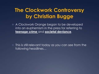 The Clockwork Controversy
      by Christian Bugge
 A Clockwork Orange began to be developed
  into an euphemism in the press for referring to
  teenage crime and societal deviance.



 This is still relevant today as you can see from the
  following headlines…
 