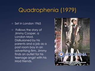 Quadrophenia (1979)

 Set in London 1965

 Follows the story of
  Jimmy Cooper, a
  London Mod.
  Disillusioned by his
  parents and a job as a
  post room boy in an
  advertising firm, Jimmy
  finds an outlet for his
  teenage angst with his
  Mod friends.
 