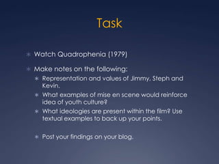 Task

 Watch Quadrophenia (1979)

 Make notes on the following:
   Representation and values of Jimmy, Steph and
    Kevin.
   What examples of mise en scene would reinforce
    idea of youth culture?
   What ideologies are present within the film? Use
    textual examples to back up your points.

   Post your findings on your blog.
 