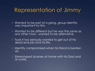 Representation of Jimmy

 Wanted to be part of a gang, group identity
  very important to him.
 Wanted to be different but he was the same as
  any other mod - wanted to be alternative.
 Took it too seriously wanted to get out of his
  dead end job and his life.
 Identity compromised when his friend is beaten
  up.
 Stereotyped (scenes at home with his Dad and
  at work).
 