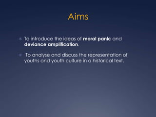Aims

 To introduce the ideas of moral panic and
  deviance amplification.

 To analyse and discuss the representation of
  youths and youth culture in a historical text.
 