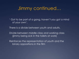 Jimmy continued…

‘ Got to be part of a gang, haven’t you got a mind
   of your own’.

There is a divide between youth and adults.

Divide between middle class and working class
  (jimmy being sick in the toilets at work)

Reinforces the representation of youth and the
  binary oppositions in the film
 