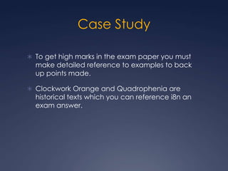 Case Study

 To get high marks in the exam paper you must
  make detailed reference to examples to back
  up points made.

 Clockwork Orange and Quadrophenia are
  historical texts which you can reference i8n an
  exam answer.
 