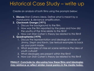 Historical Case Study – write up
  Create an analysis of both films using the prompts below:

  1. Discuss Stan Cohens ideas. Define what is meant by a
     moral panic & deviance amplification.
  2. Clockwork Orange (1971)
      1. Discuss the background to the film.
      2. How was the film reported by the press and how did
         the youths of the time relate to the film?
      3. How can Stan Cohen’s theory be related to this film?
  3. Quadrophenia (1979)
      1. Discuss the representation and ideological values of
         Jimmy, Steph and Kevin. Use textual examples to back
         up your point made.
      2. What examples of mise en scene reinforce the idea of
         youth culture?
      3. What ideologies are present within the film?
      4. How can Stan Cohen’s theory be related to this film?

FINALLY: Conclude by discussing how these films and ideologies
may reinforce or reflect similar moral panics in the media today.
 