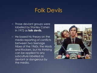 Folk Devils

 Those deviant groups were
  labelled by Stanley Cohen
  in 1972 as folk devils.

 He based his theory on the
  media reporting of conflicts
  between two teenage
  tribes of the 1960s, the Mods
  and Rockers, but his thinking
  can be applied to any
  subculture labelled as
  deviant or dangerous by
  the media.
 