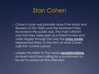 Stan Cohen

 Cohen's study was primarily about the Mods and
  Rockers of the 1960's and the treatment they
  received in the public eye. The main criticism
  was that they were seen as a threat to law and
  order largely through the way the mass media
  represented them, in the form of what Cohen
  calls the 'control culture'.

 Largely this refers to the media sensationalising
  an event and then calling for a punishment to
  be set to persecute the offenders.
 