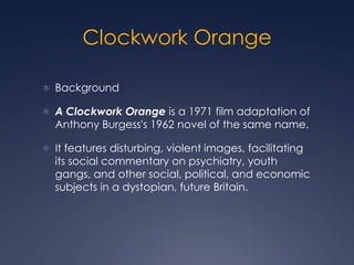 Clockwork Orange

 Background

 A Clockwork Orange is a 1971 film adaptation of
  Anthony Burgess's 1962 novel of the same name.

 It features disturbing, violent images, facilitating
  its social commentary on psychiatry, youth
  gangs, and other social, political, and economic
  subjects in a dystopian, future Britain.
 