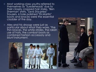  Most working-class youths referred to
  themselves as "Suedeheads" due to
  their closely cropped hair styles. "Ben
  Sherman" shirts, "Levis Sta-press"
  trousers, 6 hole polished "Dr.Martin"
  boots and braces were the essential
  cladder of the day.

 Alex and his droogs were just as
  particular about what they wore, "the
  thin braces, the white strides, the rakish
  use of hats, the combat boots as
  combined fashion accessory and
  blunt instrument.
 