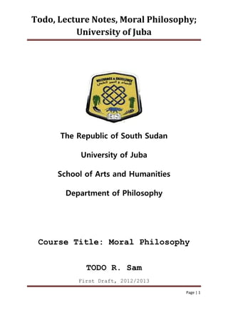 Todo, Lecture Notes, Moral Philosophy;
University of Juba
Page | 1
The Republic of South Sudan
University of Juba
School of Arts and Humanities
Department of Philosophy
Course Title: Moral Philosophy
TODO R. Sam
First Draft, 2012/2013
 