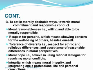 CONT.
B. To act in morally desirable ways, towards moral
commitment and responsible conduct
Moral reasonableness i.e., willing and able to be
morally responsible.
 Respect for persons, which means showing concern
for the well-being of others, besides oneself.
 Tolerance of diversity i.e., respect for ethnic and
religious differences, and acceptance of reasonable
differences in moral perspectives.
Moral hope i.e., believe in using rational dialogue for
resolving moral conflicts.
Integrity, which means moral integrity, and
integrating one’s professional life and personal
12/2/2023 SISAY DANIEL/M.A/
 