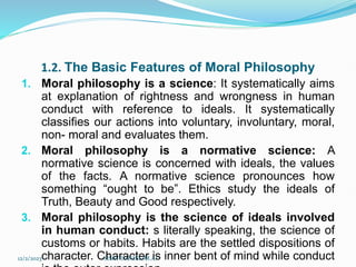 1.2. The Basic Features of Moral Philosophy
1. Moral philosophy is a science: It systematically aims
at explanation of rightness and wrongness in human
conduct with reference to ideals. It systematically
classifies our actions into voluntary, involuntary, moral,
non- moral and evaluates them.
2. Moral philosophy is a normative science: A
normative science is concerned with ideals, the values
of the facts. A normative science pronounces how
something “ought to be”. Ethics study the ideals of
Truth, Beauty and Good respectively.
3. Moral philosophy is the science of ideals involved
in human conduct: s literally speaking, the science of
customs or habits. Habits are the settled dispositions of
character. Character is inner bent of mind while conduct
12/2/2023 SISAY DANIEL/M.A/
 