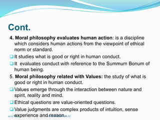 Cont.
4. Moral philosophy evaluates human action: is a discipline
which considers human actions from the viewpoint of ethical
norm or standard.
It studies what is good or right in human conduct.
It evaluates conduct with reference to the Summum Bonum of
human being.
5. Moral philosophy related with Values: the study of what is
good or right in human conduct.
Values emerge through the interaction between nature and
spirit, reality and mind.
Ethical questions are value-oriented questions.
Value judgments are complex products of intuition, sense
experience and reason.
12/2/2023 SISAY DANIEL/M.A/
 