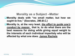 Morality as a Subject –Matter
Morality deals with “no small matter, but how we
ought to live,” (Socrates, 390.B.C.)
Morality is, at the very least, the effort to guide one’s
conduct by reason_ that is, to do what there are the
best reasons for doing while giving equal weight to
the interests of each individual impartialy who will be
affected by what one does. James Rachels
12/2/2023 SISAY DANIEL/M.A/
 