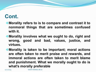 Cont.
Morality refers to is to compare and contrast it to
nonmoral things that are sometimes confused
with it.
Morality involves what we ought to do, right and
wrong, good and bad, values, justice, and
virtues.
Morality is taken to be important; moral actions
are often taken to merit praise and rewards, and
immoral actions are often taken to merit blame
and punishment. What we morally ought to do is
what's morally preferable
12/2/2023 SISAY DANIEL/M.A/
 