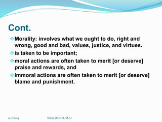 Cont.
Morality: involves what we ought to do, right and
wrong, good and bad, values, justice, and virtues.
is taken to be important;
moral actions are often taken to merit [or deserve]
praise and rewards, and
immoral actions are often taken to merit [or deserve]
blame and punishment.
12/2/2023 SISAY DANIEL/M.A/
 