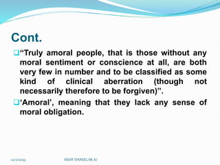 Cont.
“Truly amoral people, that is those without any
moral sentiment or conscience at all, are both
very few in number and to be classified as some
kind of clinical aberration (though not
necessarily therefore to be forgiven)”.
‘Amoral’, meaning that they lack any sense of
moral obligation.
12/2/2023 SISAY DANIEL/M.A/
 