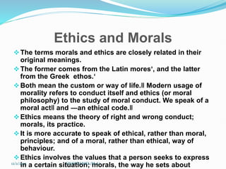 Ethics and Morals
The terms morals and ethics are closely related in their
original meanings.
The former comes from the Latin mores‘, and the latter
from the Greek ethos.‘
Both mean the custom or way of life.‖ Modern usage of
morality refers to conduct itself and ethics (or moral
philosophy) to the study of moral conduct. We speak of a
moral act‖ and ―an ethical code.‖
Ethics means the theory of right and wrong conduct;
morals, its practice.
It is more accurate to speak of ethical, rather than moral,
principles; and of a moral, rather than ethical, way of
behaviour.
Ethics involves the values that a person seeks to express
in a certain situation; morals, the way he sets about
12/2/2023 SISAY DANIEL/M.A/
 