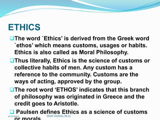 ETHICS
The word `Ethics’ is derived from the Greek word
`ethos’ which means customs, usages or habits.
Ethics is also called as Moral Philosophy.
Thus literally, Ethics is the science of customs or
collective habits of men. Any custom has a
reference to the community. Customs are the
ways of acting, approved by the group.
The root word ‘ETHOS’ indicates that this branch
of philosophy was originated in Greece and the
credit goes to Aristotle.
 Paulsen defines Ethics as a science of customs
12/2/2023 SISAY DANIEL/M.A/
 