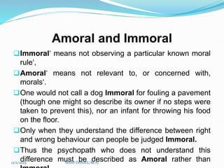 Amoral and Immoral
Immoral‘ means not observing a particular known moral
rule‘,
Amoral‘ means not relevant to, or concerned with,
morals‘.
One would not call a dog Immoral for fouling a pavement
(though one might so describe its owner if no steps were
taken to prevent this), nor an infant for throwing his food
on the floor.
Only when they understand the difference between right
and wrong behaviour can people be judged Immoral.
Thus the psychopath who does not understand this
difference must be described as Amoral rather than
12/2/2023 SISAY DANIEL/M.A/
 