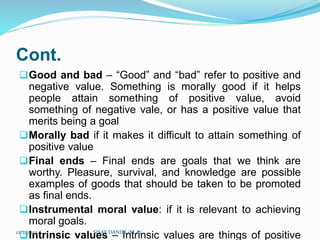 Cont.
Good and bad – “Good” and “bad” refer to positive and
negative value. Something is morally good if it helps
people attain something of positive value, avoid
something of negative vale, or has a positive value that
merits being a goal
Morally bad if it makes it difficult to attain something of
positive value
Final ends – Final ends are goals that we think are
worthy. Pleasure, survival, and knowledge are possible
examples of goods that should be taken to be promoted
as final ends.
Instrumental moral value: if it is relevant to achieving
moral goals.
Intrinsic values – Intrinsic values are things of positive
12/2/2023 SISAY DANIEL/M.A/
 