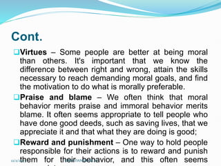 Cont.
Virtues – Some people are better at being moral
than others. It's important that we know the
difference between right and wrong, attain the skills
necessary to reach demanding moral goals, and find
the motivation to do what is morally preferable.
Praise and blame – We often think that moral
behavior merits praise and immoral behavior merits
blame. It often seems appropriate to tell people who
have done good deeds, such as saving lives, that we
appreciate it and that what they are doing is good;
Reward and punishment – One way to hold people
responsible for their actions is to reward and punish
them for their behavior, and this often seems
12/2/2023 SISAY DANIEL/M.A/
 