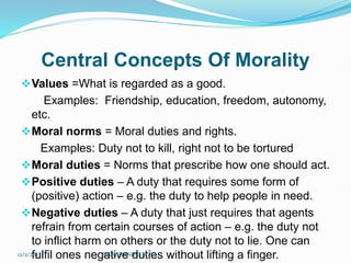 Central Concepts Of Morality
Values =What is regarded as a good.
Examples: Friendship, education, freedom, autonomy,
etc.
Moral norms = Moral duties and rights.
Examples: Duty not to kill, right not to be tortured
Moral duties = Norms that prescribe how one should act.
Positive duties – A duty that requires some form of
(positive) action – e.g. the duty to help people in need.
Negative duties – A duty that just requires that agents
refrain from certain courses of action – e.g. the duty not
to inflict harm on others or the duty not to lie. One can
fulfil ones negative duties without lifting a finger.
12/2/2023 SISAY DANIEL/M.A/
 