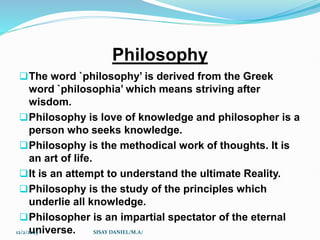 Philosophy
The word `philosophy’ is derived from the Greek
word `philosophia’ which means striving after
wisdom.
Philosophy is love of knowledge and philosopher is a
person who seeks knowledge.
Philosophy is the methodical work of thoughts. It is
an art of life.
It is an attempt to understand the ultimate Reality.
Philosophy is the study of the principles which
underlie all knowledge.
Philosopher is an impartial spectator of the eternal
universe.
12/2/2023 SISAY DANIEL/M.A/
 