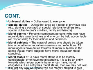 CONT.
Universal duties – Duties owed to everyone.
Special duties – Duties that arise as a result of previous acts
(e.g. signing a contract) or special relations to others (e.g.
special duties to one’s children, family and friends).
Moral agents = Persons (competent persons) who can have
moral duties towards others and who can be held accountable
(or responsible) for their actions and decisions.
Moral subjects = The class of beings who should be taken
into account in our moral assessments and reflections. All
moral agents have duties towards all moral subjects, in the
sense that all moral subjects have moral status (or moral
standing).
Moral status = ‘To have moral status is to be morally
considerable, or to have moral standing. It is to be an entity
towards which moral agents have, or can have, moral
obligations. If an entity has moral status, then we may not treat
it in just any way we please; we are morally obliged to give
12/2/2023 SISAY DANIEL/M.A/
 