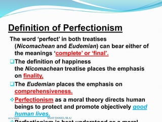 Definition of Perfectionism
The word ‘perfect’ in both treatises
(Nicomachean and Eudemian) can bear either of
the meanings ‘complete’ or ‘final’.
The definition of happiness
the Nicomachean treatise places the emphasis
on finality,
The Eudemian places the emphasis on
comprehensiveness.
Perfectionism as a moral theory directs human
beings to protect and promote objectively good
human lives.
12/2/2023 SISAY DANIEL/M.A/
 