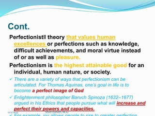 Cont.
Perfectionist‖ theory that values human
excellences or perfections such as knowledge,
difficult achievements, and moral virtue instead
of or as well as pleasure.
Perfectionism is the highest attainable good for an
individual, human nature, or society.
 There are a variety of ways that perfectionism can be
articulated. For Thomas Aquinas, one’s goal in life is to
become a perfect image of God
 Enlightenment philosopher Baruch Spinoza (1632–1677)
argued in his Ethics that people pursue what will increase and
perfect their powers and capacities.
12/2/2023 SISAY DANIEL/M.A/
 