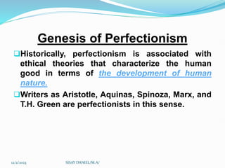 Genesis of Perfectionism
Historically, perfectionism is associated with
ethical theories that characterize the human
good in terms of the development of human
nature.
Writers as Aristotle, Aquinas, Spinoza, Marx, and
T.H. Green are perfectionists in this sense.
12/2/2023 SISAY DANIEL/M.A/
 