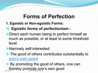 Forms of Perfection
1. Egoistic or Non-egoistic Forms:
1) Egoistic forms of perfectionism :
Direct each human being to perfect himself as
much as possible, or at least to some threshold
level.
Narrowly self-interested:
 The good of others contributes substantially to
one’s own good
 By promoting the good of others, one can
thereby promote one’s own good
12/2/2023 SISAY DANIEL/M.A/
 