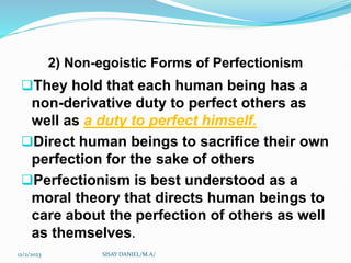 2) Non-egoistic Forms of Perfectionism
They hold that each human being has a
non-derivative duty to perfect others as
well as a duty to perfect himself.
Direct human beings to sacrifice their own
perfection for the sake of others
Perfectionism is best understood as a
moral theory that directs human beings to
care about the perfection of others as well
as themselves.
12/2/2023 SISAY DANIEL/M.A/
 