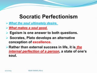 Socratic Perfectionism
 What the soul ultimately desire.
 What makes a soul good.
 Egoism is one answer to both questions.
 Socrates, Plato develops an alternative
conception of excellence.
Rather than external success in life, it is the
internal perfection of a person, a state of one‘s
soul.
12/2/2023 SISAY DANIEL/M.A/
 