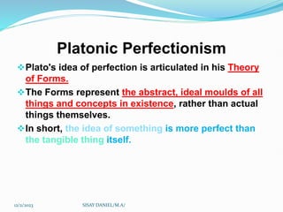 Platonic Perfectionism
Plato's idea of perfection is articulated in his Theory
of Forms.
The Forms represent the abstract, ideal moulds of all
things and concepts in existence, rather than actual
things themselves.
In short, the idea of something is more perfect than
the tangible thing itself.
12/2/2023 SISAY DANIEL/M.A/
 