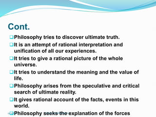 Cont.
Philosophy tries to discover ultimate truth.
It is an attempt of rational interpretation and
unification of all our experiences.
It tries to give a rational picture of the whole
universe.
It tries to understand the meaning and the value of
life.
Philosophy arises from the speculative and critical
search of ultimate reality.
It gives rational account of the facts, events in this
world.
Philosophy seeks the explanation of the forces
12/2/2023 SISAY DANIEL/M.A/
 