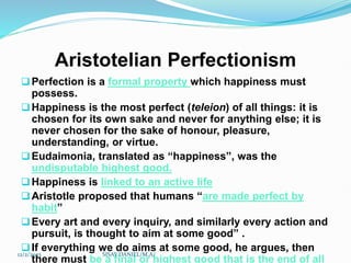 Aristotelian Perfectionism
Perfection is a formal property which happiness must
possess.
Happiness is the most perfect (teleion) of all things: it is
chosen for its own sake and never for anything else; it is
never chosen for the sake of honour, pleasure,
understanding, or virtue.
Eudaimonia, translated as “happiness”, was the
undisputable highest good.
Happiness is linked to an active life
Aristotle proposed that humans “are made perfect by
habit”
Every art and every inquiry, and similarly every action and
pursuit, is thought to aim at some good” .
If everything we do aims at some good, he argues, then
there must be a final or highest good that is the end of all
12/2/2023 SISAY DANIEL/M.A/
 