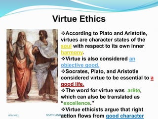 Virtue Ethics
12/2/2023 SISAY DANIEL/M.A/
According to Plato and Aristotle,
virtues are character states of the
soul with respect to its own inner
harmony.
Virtue is also considered an
objective good.
Socrates, Plato, and Aristotle
considered virtue to be essential to a
good life.
The word for virtue was arête,
which can also be translated as
“excellence.”
Virtue ethicists argue that right
action flows from good character
 